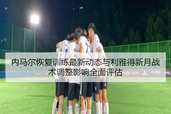 内马尔恢复训练最新动态与利雅得新月战术调整影响全面评估