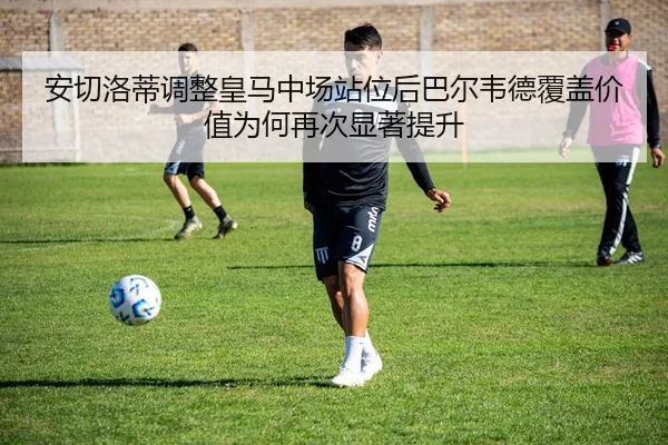 安切洛蒂调整皇马中场站位后巴尔韦德覆盖价值为何再次显著提升