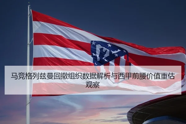 马竞格列兹曼回撤组织数据解析与西甲前腰价值重估观察