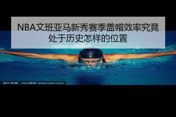 NBA文班亚马新秀赛季盖帽效率究竟处于历史怎样的位置