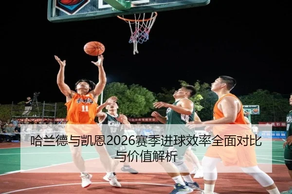哈兰德与凯恩2026赛季进球效率全面对比与价值解析