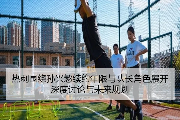 热刺围绕孙兴慜续约年限与队长角色展开深度讨论与未来规划