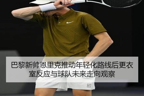 巴黎新帅恩里克推动年轻化路线后更衣室反应与球队未来走向观察