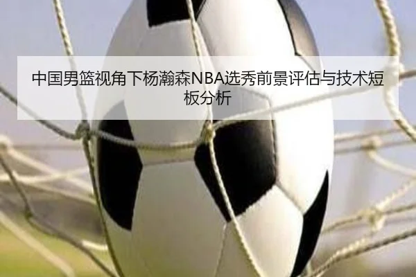 中国男篮视角下杨瀚森NBA选秀前景评估与技术短板分析