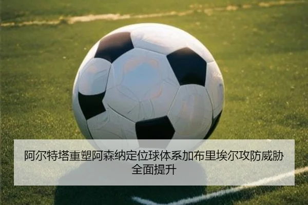 阿尔特塔重塑阿森纳定位球体系加布里埃尔攻防威胁全面提升