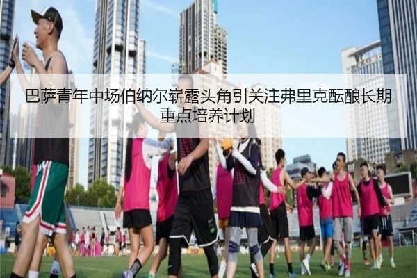 巴萨青年中场伯纳尔崭露头角引关注弗里克酝酿长期重点培养计划