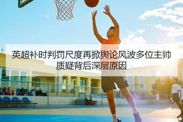 英超补时判罚尺度再掀舆论风波多位主帅质疑背后深层原因
